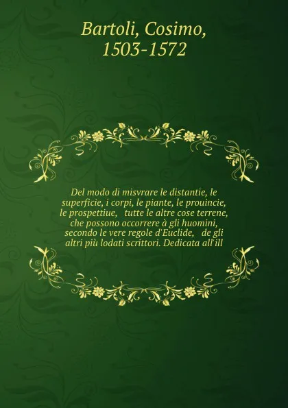 Обложка книги Del modo di misvrare le distantie, le superficie, i corpi, le piante, le prouincie, le prospettiue, & tutte le altre cose terrene, che possono occorrere a gli huomini, secondo le vere regole d'Euclide, & de gli altri piu lodati scrittori. Dedicata..., Cosimo Bartoli