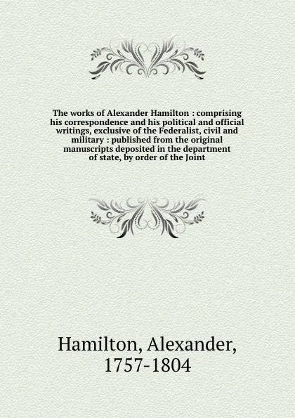 Обложка книги The works of Alexander Hamilton : comprising his correspondence and his political and official writings, exclusive of the Federalist, civil and military : published from the original manuscripts deposited in the department of state, by order of th..., Alexander Hamilton