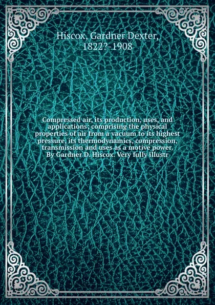 Обложка книги Compressed air, its production, uses, and applications; comprising the physical properties of air from a vacuum to its highest pressure, its thermodynamics, compression, transmission and uses as a motive power. By Gardner D. Hiscox. Very fully ill..., Gardner Dexter Hiscox