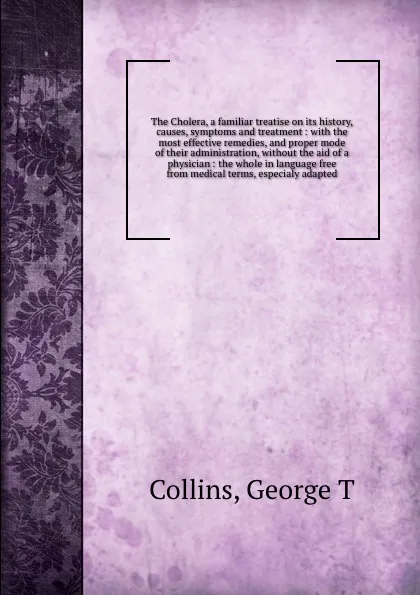 Обложка книги The Cholera, a familiar treatise on its history, causes, symptoms and treatment : with the most effective remedies, and proper mode of their administration, without the aid of a physician : the whole in language free from medical terms, especialy ..., George T. Collins