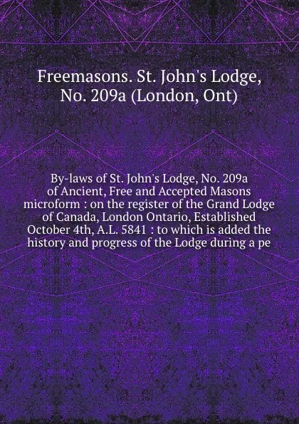 Обложка книги By-laws of St. John's Lodge, No. 209a of Ancient, Free and Accepted Masons microform : on the register of the Grand Lodge of Canada, London Ontario, Established October 4th, A.L. 5841 : to which is added the history and progress of the Lodge durin..., Freemasons. St. John's Lodge