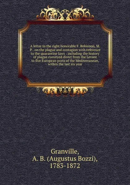 Обложка книги A letter to the right honorable F. Robinson, M.P. . on the plague and contagion with reference to the quarantine laws : including the history of plague conveyed direct from the Levant to five European ports of the Mediterranean, within the last si..., A.B. Granville