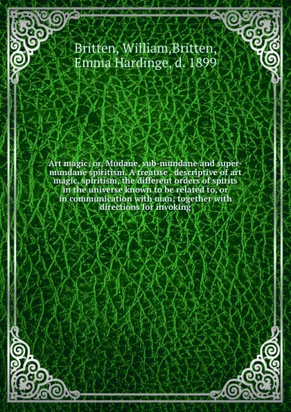 Обложка книги Art magic; or, Mudane, sub-mundane and super-mundane spiritism. A treatise . descriptive of art magic, spiritism, the different orders of spirits in the universe known to be related to, or in communication with man; together with directions for in..., William Britten