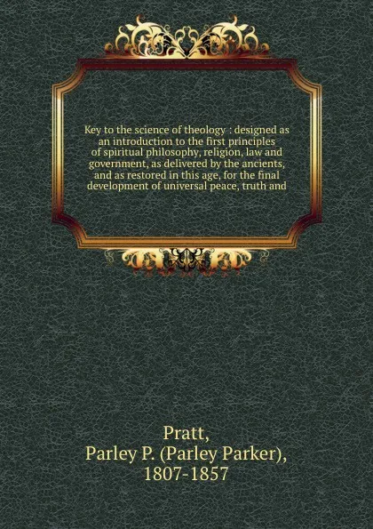 Обложка книги Key to the science of theology : designed as an introduction to the first principles of spiritual philosophy, religion, law and government, as delivered by the ancients, and as restored in this age, for the final development of universal peace, tr..., Parley Parker Pratt