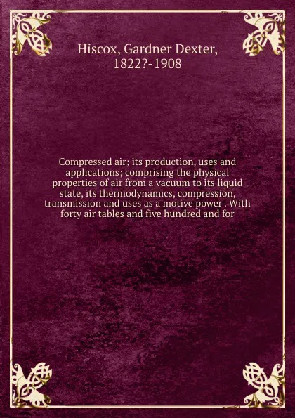 Обложка книги Compressed air; its production, uses and applications; comprising the physical properties of air from a vacuum to its liquid state, its thermodynamics, compression, transmission and uses as a motive power . With forty air tables and five hundred a..., Gardner Dexter Hiscox