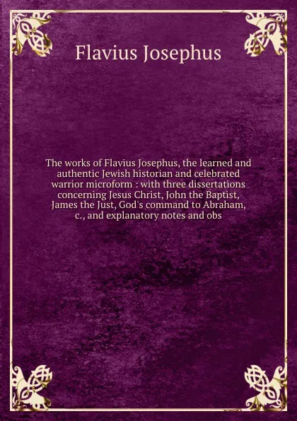 Обложка книги The works of Flavius Josephus, the learned and authentic Jewish historian and celebrated warrior microform : with three dissertations concerning Jesus Christ, John the Baptist, James the Just, God's command to Abraham, &c., and explanatory notes a..., Flavius Josephus