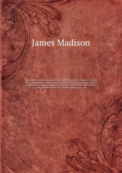 Обложка книги The papers of James Madison : purchased by order of Congress ; being his correspondence and reports of debates during the Congress of the Confederation, and his reports of debates in the Federal Convention : now published from the original manuscr..., Madison James