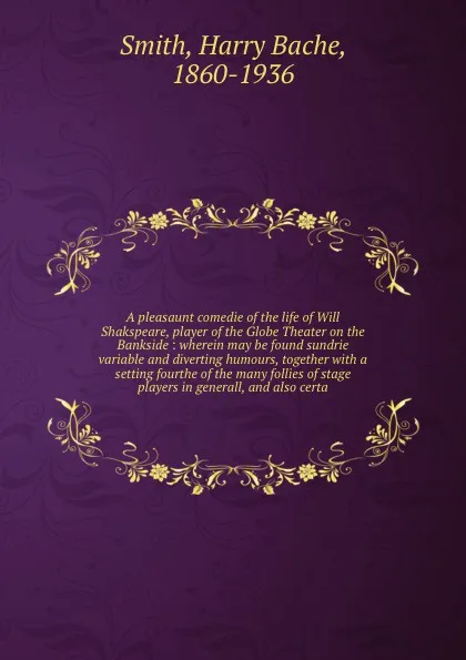 Обложка книги A pleasaunt comedie of the life of Will Shakspeare, player of the Globe Theater on the Bankside : wherein may be found sundrie variable and diverting humours, together with a setting fourthe of the many follies of stage players in generall, and al..., Harry Bache Smith