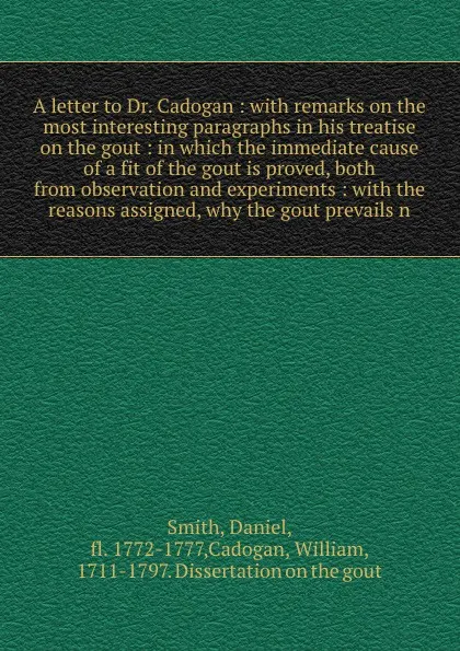 Обложка книги A letter to Dr. Cadogan : with remarks on the most interesting paragraphs in his treatise on the gout : in which the immediate cause of a fit of the gout is proved, both from observation and experiments : with the reasons assigned, why the gout pr..., Daniel Smith