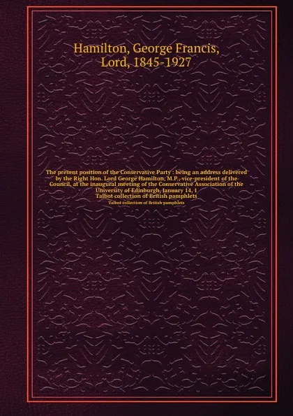 Обложка книги The present position of the Conservative Party : being an address delivered by the Right Hon. Lord George Hamilton, M.P., vice-president of the Council, at the inaugural meeting of the Conservative Association of the University of Edinburgh, Janua..., George Francis Hamilton
