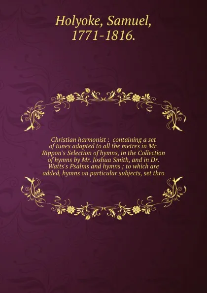 Обложка книги Christian harmonist :  containing a set of tunes adapted to all the metres in Mr. Rippon's Selection of hymns, in the Collection of hymns by Mr. Joshua Smith, and in Dr. Watts's Psalms and hymns ; to which are added, hymns on particular subjects, ..., Samuel Holyoke