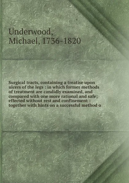 Обложка книги Surgical tracts, containing a treatise upon ulcers of the legs : in which former methods of treatment are candidly examined, and compared with one more rational and safe; effected without rest and confinement : together with hints on a successful ..., Michael Underwood