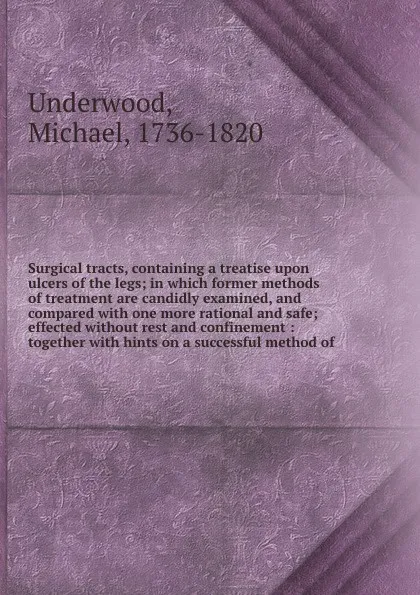 Обложка книги Surgical tracts, containing a treatise upon ulcers of the legs; in which former methods of treatment are candidly examined, and compared with one more rational and safe; effected without rest and confinement : together with hints on a successful m..., Michael Underwood