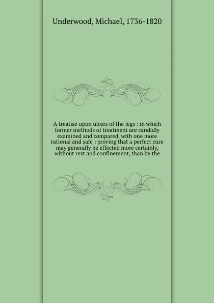 Обложка книги A treatise upon ulcers of the legs : in which former methods of treatment are candidly examined and compared, with one more rational and safe : proving that a perfect cure may generally be effected more certainly, without rest and confinement, tha..., Michael Underwood