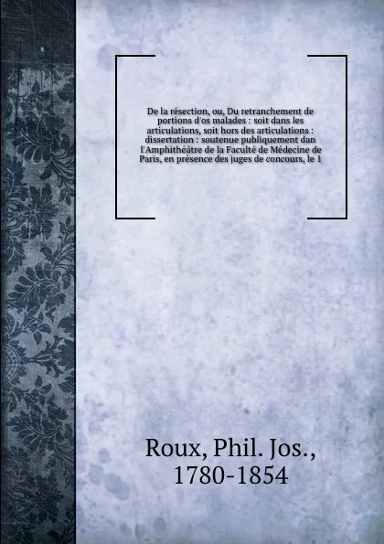 Обложка книги De la resection, ou, Du retranchement de portions d'os malades : soit dans les articulations, soit hors des articulations : dissertation : soutenue publiquement dan l'Amphitheatre de la Faculte de Medecine de Paris, en presence des juges de concou..., Phil. Jos. Roux