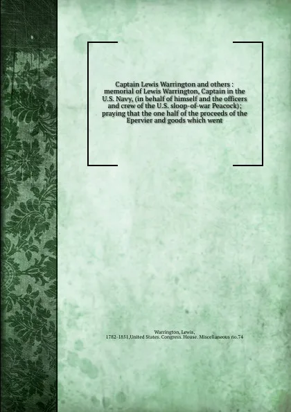 Обложка книги Captain Lewis Warrington and others : memorial of Lewis Warrington, Captain in the U.S. Navy, (in behalf of himself and the officers and crew of the U.S. sloop-of-war Peacock); praying that the one half of the proceeds of the Epervier and goods wh..., Lewis Warrington