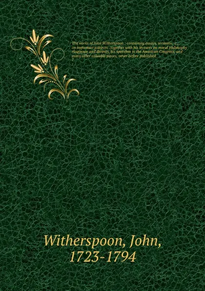 Обложка книги The works of John Witherspoon : containing essays, sermons, &c., on important subjects . together with his lectures on moral philosophy eloquence and divinity, his speeches in the American Congress, and many other valuable pieces, never before pub..., John Witherspoon