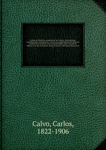 Обложка книги Coleccion historica completa de los tratdos, convenciones, capitulaciones, armistricios, y otros actos diplomaticos de todos los estados de la America Latina comprendidos entre el golfo de Mejico y el cabo de Hornos, desde el ano de 1493 hasta nue..., Carlos Calvo