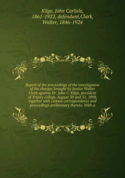 Обложка книги Report of the proceedings of the investigation of the charges brought by Justice Walter Clark against Dr. John C. Kilgo, president of Trinity college, August 30 and 31, 1898, together with certain correspondence and proceedings preliminary thereto..., John Carlisle Kilgo