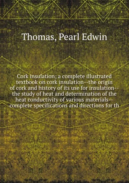 Обложка книги Cork insulation; a complete illustrated textbook on cork insulation--the origin of cork and history of its use for insulation--the study of heat and determination of the heat conductivity of various materials--complete specifications and direction..., Pearl Edwin Thomas