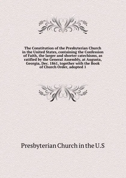 Обложка книги The Constitution of the Presbyterian Church in the United States, containing the Confession of Faith, the larger and shorter catechisms, as ratified by the General Assembly, at Augusta, Georgia, Dec. 1861, together with the Book of Church Order, a..., Presbyterian Church in the U. S