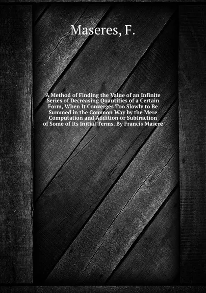 Обложка книги A Method of Finding the Value of an Infinite Series of Decreasing Quantities of a Certain Form, When It Converges Too Slowly to Be Summed in the Common Way by the Mere Computation and Addition or Subtraction of Some of Its Initial Terms. By Franci..., F. Maseres