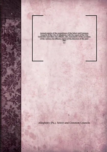 Обложка книги Annual reports of the committees of the Select and Common Councils of the City of Allegheny, with the report of the City Controller and other city officers, also, statements of the accounts of the various city officers, report of the directors of ..., Allegheny Selectmmon Councils