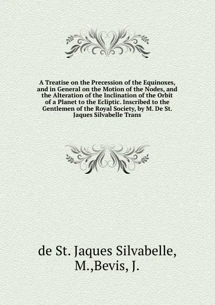 Обложка книги A Treatise on the Precession of the Equinoxes, and in General on the Motion of the Nodes, and the Alteration of the Inclination of the Orbit of a Planet to the Ecliptic. Inscribed to the Gentlemen of the Royal Society, by M. De St. Jaques Silvabel..., de St. Jaques Silvabelle