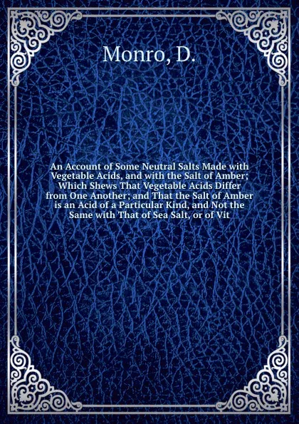 Обложка книги An Account of Some Neutral Salts Made with Vegetable Acids, and with the Salt of Amber; Which Shews That Vegetable Acids Differ from One Another; and That the Salt of Amber is an Acid of a Particular Kind, and Not the Same with That of Sea Salt, o..., D. Monro