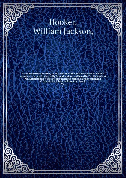 Обложка книги Flora boreali?americana, or, the botany of the northern parts of British America ?compiled principally from the plants collected by Dr. Richardson & Mr. Drummond on the late northern expeditions, under command of Captain Sir John Franklin, R.N. To..., William Jackson Hooker