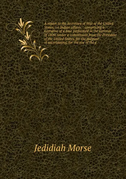 Обложка книги A report to the Secretary of War of the United States, on Indian affairs, : comprising a narrative of a tour performed in the summer of 1820, under a commission from the President of the United States, for the purpose of ascertaining, for the use ..., Jedidiah Morse