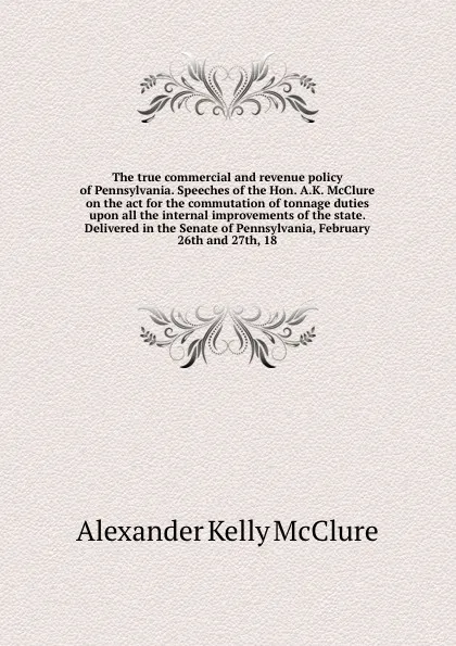 Обложка книги The true commercial and revenue policy of Pennsylvania. Speeches of the Hon. A.K. McClure on the act for the commutation of tonnage duties upon all the internal improvements of the state. Delivered in the Senate of Pennsylvania, February 26th and ..., Alexander K. McClure