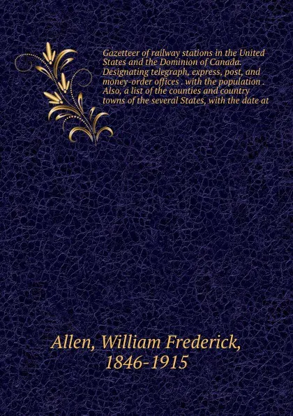 Обложка книги Gazetteer of railway stations in the United States and the Dominion of Canada. Designating telegraph, express, post, and money-order offices . with the population . Also, a list of the counties and country towns of the several States, with the dat..., William Frederick Allen