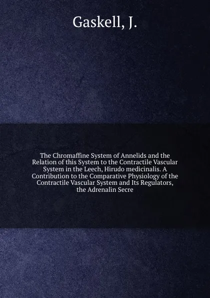 Обложка книги The Chromaffine System of Annelids and the Relation of this System to the Contractile Vascular System in the Leech, Hirudo medicinalis. A Contribution to the Comparative Physiology of the Contractile Vascular System and Its Regulators, the Adrenal..., J. Gaskell