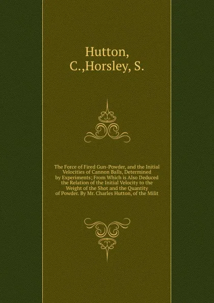 Обложка книги The Force of Fired Gun-Powder, and the Initial Velocities of Cannon Balls, Determined by Experiments; From Which is Also Deduced the Relation of the Initial Velocity to the Weight of the Shot and the Quantity of Powder. By Mr. Charles Hutton, of t..., C. Hutton