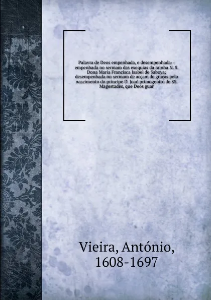 Обложка книги Palavra de Deos empenhada, e desempenhada: : empenhada no sermam das exequias da rainha N. S. Dona Maria Francisca Isabel de Saboya; desempenhada no sermam de accam de gracas pelo nascimento do principe D. Joao primogenito de SS. Magestades, que D..., António Vieira