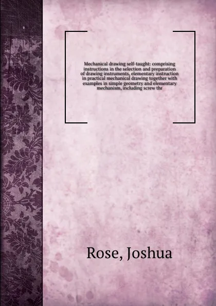 Обложка книги Mechanical drawing self-taught: comprising instructions in the selection and preparation of drawing instruments, elementary instruction in practical mechanical drawing together with examples in simple geometry and elementary mechanism, including s..., Joshua Rose