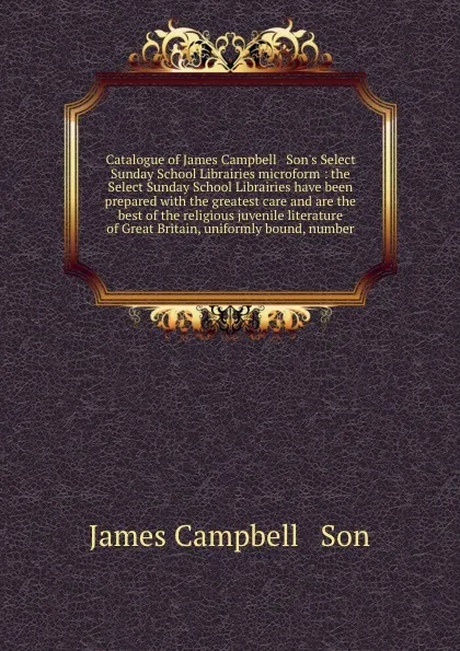 Обложка книги Catalogue of James Campbell & Son's Select Sunday School Librairies microform : the Select Sunday School Librairies have been prepared with the greatest care and are the best of the religious juvenile literature of Great Britain, uniformly bound, ..., James Campbell