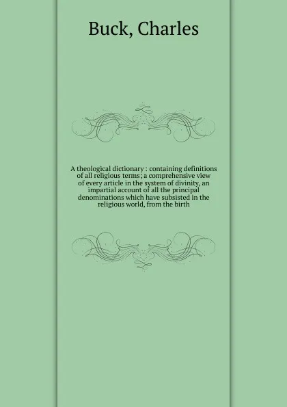 Обложка книги A theological dictionary : containing definitions of all religious terms; a comprehensive view of every article in the system of divinity, an impartial account of all the principal denominations which have subsisted in the religious world, from th..., Charles Buck