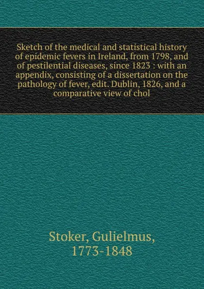 Обложка книги Sketch of the medical and statistical history of epidemic fevers in Ireland, from 1798, and of pestilential diseases, since 1823 : with an appendix, consisting of a dissertation on the pathology of fever, edit. Dublin, 1826, and a comparative view..., Gulielmus Stoker