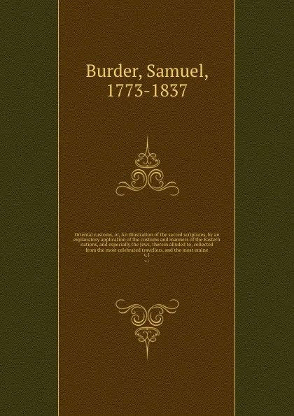 Обложка книги Oriental customs, or, An illustration of the sacred scriptures, by an explanatory application of the customs and manners of the Eastern nations, and especially the Jews, therein alluded to, collected from the most celebrated travellers, and the mo..., Samuel Burder