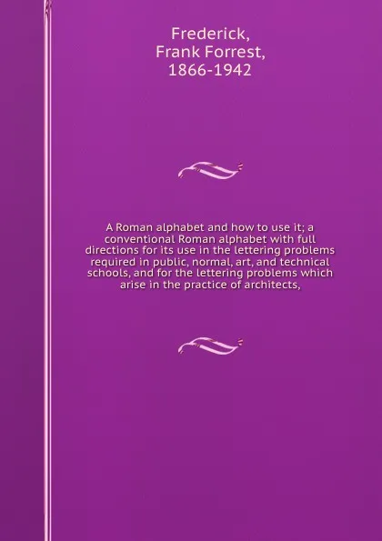 Обложка книги A Roman alphabet and how to use it; a conventional Roman alphabet with full directions for its use in the lettering problems required in public, normal, art, and technical schools, and for the lettering problems which arise in the practice of arch..., Frank Forrest Frederick