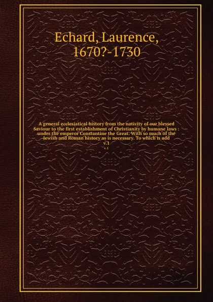 Обложка книги A general ecclesiatical history from the nativity of our blessed Saviour to the first establishment of Christianity by humane laws : under the emperor Constantine the Great. With so much of the Jewish and Roman history as is necessary. To which is..., Laurence Echard