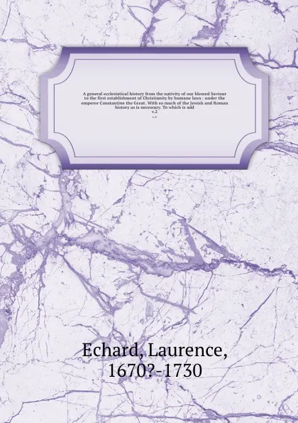 Обложка книги A general ecclesiatical history from the nativity of our blessed Saviour to the first establishment of Christianity by humane laws : under the emperor Constantine the Great. With so much of the Jewish and Roman history as is necessary. To which is..., Laurence Echard