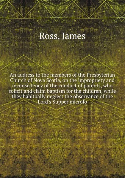 Обложка книги An address to the members of the Presbyterian Church of Nova Scotia, on the impropriety and inconsistency of the conduct of parents, who solicit and claim baptism for the children, while they habitually neglect the observance of the Lord's Supper ..., James Ross