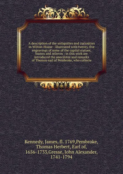 Обложка книги A description of the antiquities and curiosities in Wilton-House : illustrated with twenty-five engravings of some of the capital statues, bustos and relievos : in this work are introduced the anecdotes and remarks of Thomas earl of Pembroke, who ..., James Kennedy