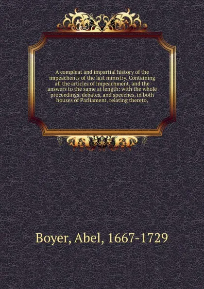 Обложка книги A compleat and impartial history of the impeachents of the last ministry. Containing all the articles of impeachment, and the answers to the same at length: with the whole proceedings, debates, and speeches, in both houses of Parliament, relating ..., Abel Boyer