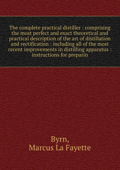 Обложка книги The complete practical distiller : comprising the most perfect and exact theoretical and practical description of the art of distillation and rectification : including all of the most recent improvements in distilling apparatus : instructions for ..., Marcus La Fayette Byrn