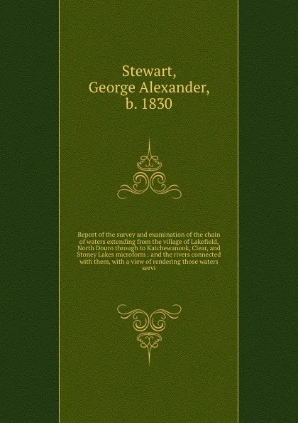 Обложка книги Report of the survey and examination of the chain of waters extending from the village of Lakefield, North Douro through to Katchewanook, Clear, and Stoney Lakes microform : and the rivers connected with them, with a view of rendering those waters..., George Alexander Stewart