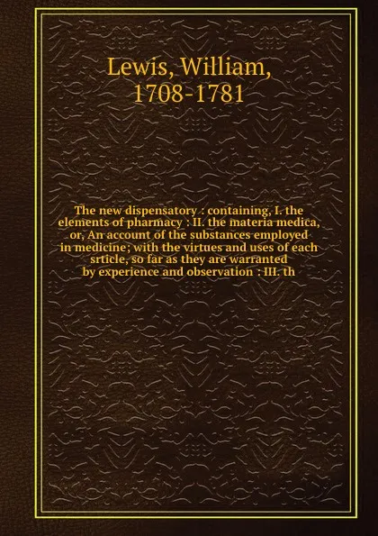 Обложка книги The new dispensatory : containing, I. the elements of pharmacy : II. the materia medica, or, An account of the substances employed in medicine; with the virtues and uses of each srticle, so far as they are warranted by experience and observation :..., William Lewis